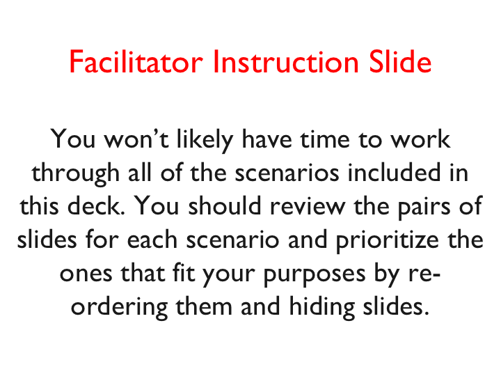Facilitator Instruction Slide  You won’t likely have time to work through all of the scenarios included in this deck. You should review the pairs of slides for each scenario and prioritize the ones that fit your purposes by re-ordering them and hiding slides.