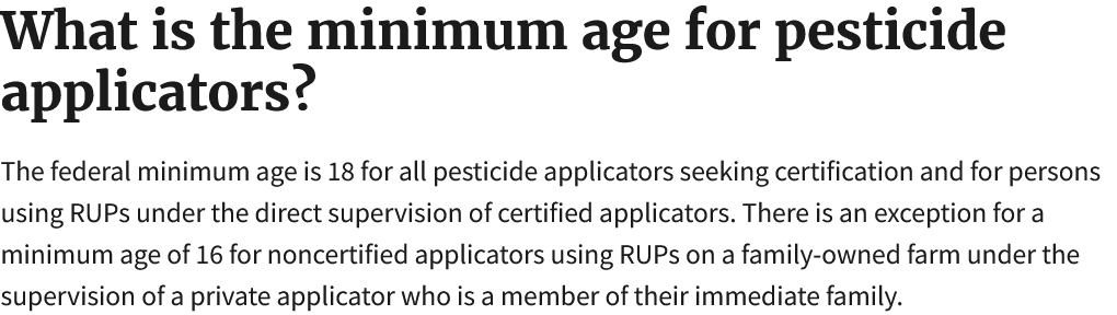 What is the minimum age for pesticide applicators?  The federal minimum age is 18 for all pesticide applicators seeking certification and for persons using RUPs under the direct supervision of certified applicators. There is an exception for a minimum age of 16 for noncertified applicators using RUPs on a family-owned farm under the supervision of a private applicator who is a member of their immediate family. 